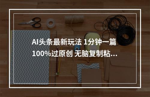 AI头条最新玩法 1分钟一篇 100%过原创 无脑复制粘贴 轻松月入5000+