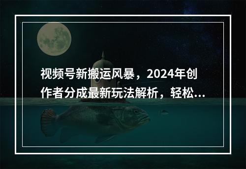 视频号新搬运风暴，2024年创作者分成最新玩法解析，轻松日入1000+